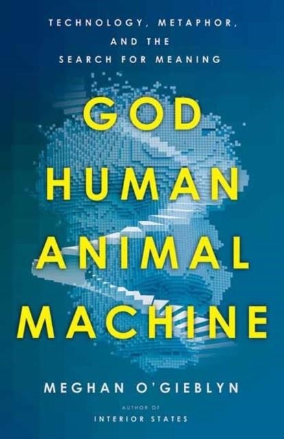 GOD, HUMAN, ANIMAL, MACHINE : TECHNOLOGY, METAPHOR, AND THE SEARCH FOR MEANING | 9780525562719 | MEGHAN O'GIEBLYN