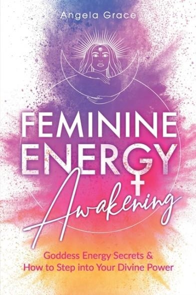 FEMININE ENERGY AWAKENING : GODDESS ENERGY SECRETS & HOW TO STEP INTO YOUR DIVINE POWER | 9798690430337 | ANGELA GRACE