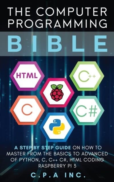 COMPUTER PROGRAMMING BIBLE: A STEP BY STEP GUIDE ON HOW TO MASTER FROM THE BASICS TO ADVANCED OF PYTHON, C, C++, C#, HTML CODING RASPBERRY PI3 | 9781989120347