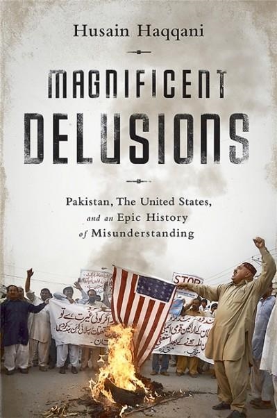 MAGNIFICENT DELUSIONS : PAKISTAN, THE UNITED STATES, AND AN EPIC HISTORY OF MISUNDERSTANDING | 9781610394734 | HUSAIN HAQQANI